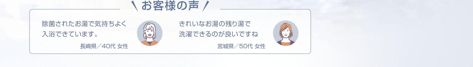 お客様の声「長崎県／40代 女性　除菌されたお湯で気持ちよく入浴できています。」「宮城県／50代 女性　きれいなお湯の残り湯で洗濯できるのが良いですね」